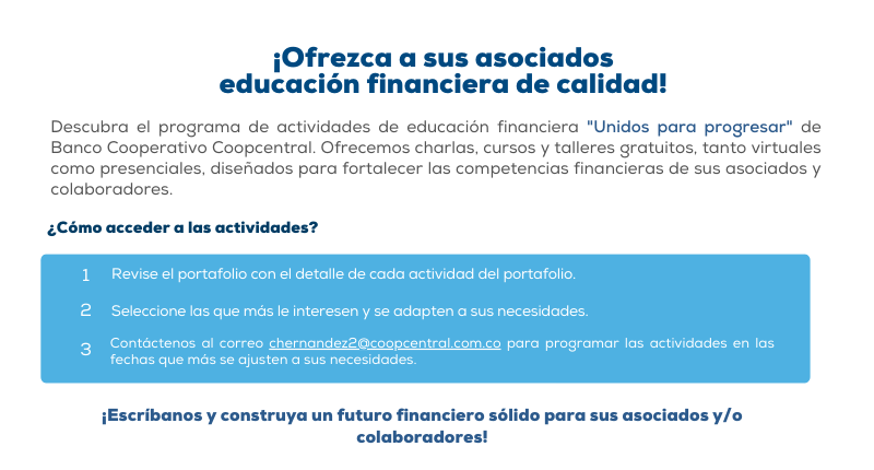 Descubra el programa de actividades de educación financiera "Unidos para progresar" de Banco Cooperativo Coopcentral. Ofrecemos charlas, cursos y talleres gratuitos, tanto virtuales como presenciales, diseñados para fortalecer las competencias financieras de sus asociados y colaboradores.