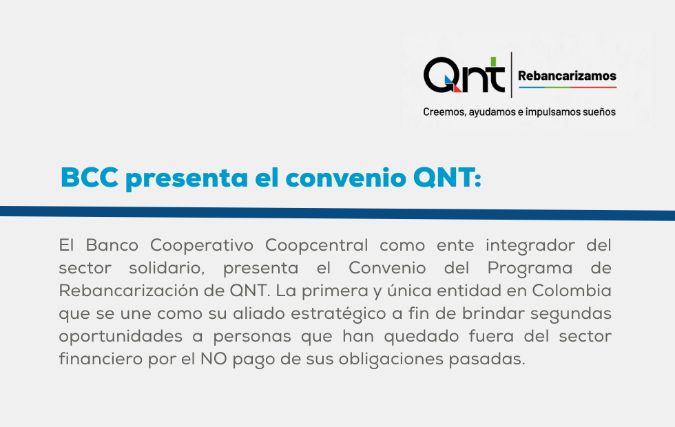 El Banco Cooperativo Coopcentral como ente integrador del sector solidario, presenta el Convenio del Programa de Rebancarización de QNT. La primera y única entidad en Colombia que se une como su aliado estratégico a fin de brindar segundas oportunidades a personas que han quedado fuera del sector financiero por el NO pago de sus obligaciones pasadas.
